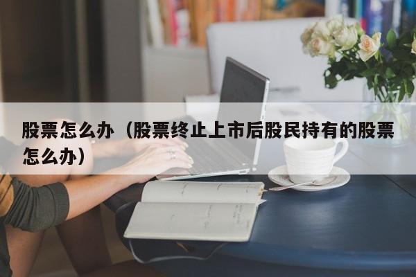 股票怎么办(公司退市后股民持有的股票怎么办)