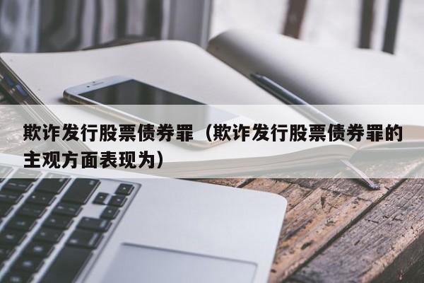 欺诈发行股票债券罪(欺诈发行股票债券罪的主观方面表现为)